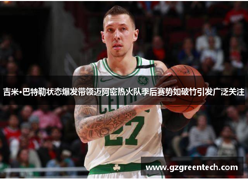 吉米·巴特勒状态爆发带领迈阿密热火队季后赛势如破竹引发广泛关注 吉米·巴特勒状态爆发带领迈阿密热火队季后赛势如破竹引发广泛关注