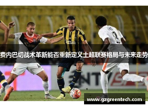 费内巴切战术革新能否重新定义土超联赛格局与未来走势 费内巴切战术革新能否重新定义土超联赛格局与未来走势