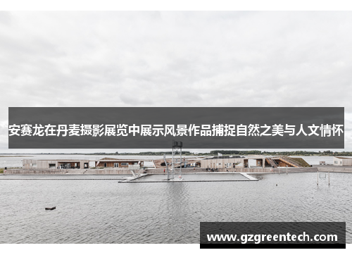 安赛龙在丹麦摄影展览中展示风景作品捕捉自然之美与人文情怀 安赛龙在丹麦摄影展览中展示风景作品捕捉自然之美与人文情怀